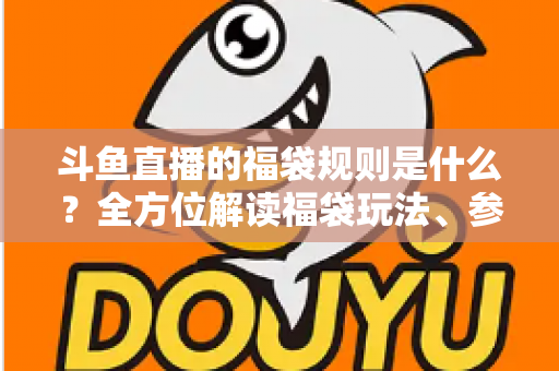 斗鱼直播的福袋规则是什么？全方位解读福袋玩法、参与条件与中奖技巧一文通