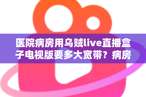 医院病房用乌贼live直播盒子电视版要多大宽带？病房网络配置与带宽需求完全指南