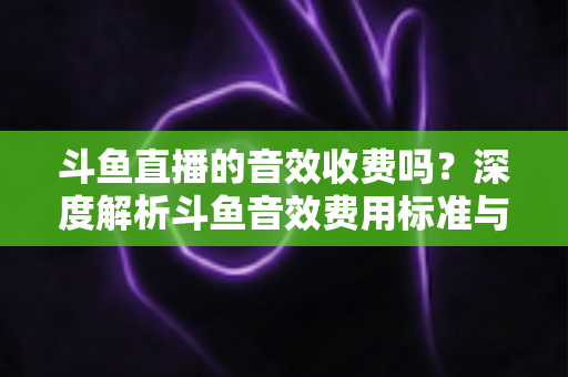 斗鱼直播的音效收费吗?深度解析斗鱼音效费用标准与免费使用技巧 斗鱼直播的音效收费吗?深度解析斗鱼音效费用标准与免费使用技巧