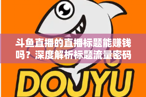 斗鱼直播的直播标题能赚钱吗?深度解析标题流量密码与直播变现实战指南 斗鱼直播的直播标题能赚钱吗?深度解析标题流量密码与直播变现实战指南