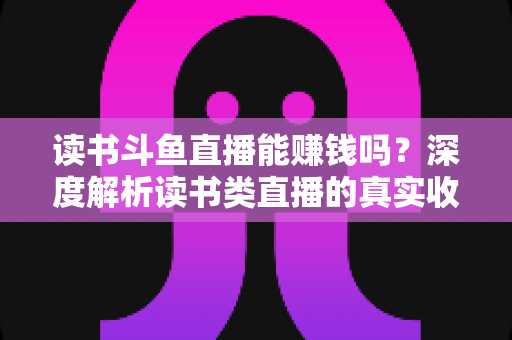 读书斗鱼直播能赚钱吗？深度解析读书类直播的真实收益与变现全攻略