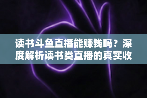 读书斗鱼直播能赚钱吗？深度解析读书类直播的真实收益与变现全攻略
