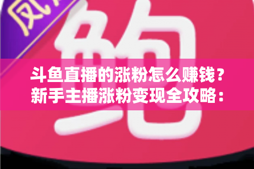 斗鱼直播的涨粉怎么赚钱?新手主播涨粉变现全攻略:从0到1打造高收益直播事业 斗鱼直播的涨粉怎么赚钱?新手主播涨粉变现全攻略:从0到1打造高收益直播事业