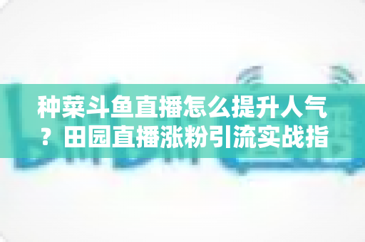 种菜斗鱼直播怎么提升人气?田园直播涨粉引流实战指南,助你打造高人气种菜直播间 种菜斗鱼直播怎么提升人气?田园直播涨粉引流实战指南,助你打造高人气种菜直播间