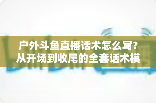 户外斗鱼直播话术怎么写？从开场到收尾的全套话术模板与实战技巧