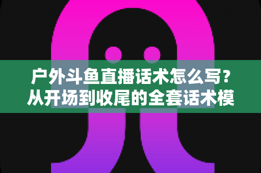 户外斗鱼直播话术怎么写？从开场到收尾的全套话术模板与实战技巧
