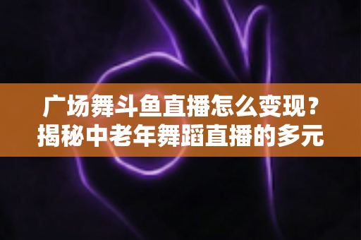 广场舞斗鱼直播怎么变现？揭秘中老年舞蹈直播的多元盈利全攻略