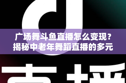 广场舞斗鱼直播怎么变现？揭秘中老年舞蹈直播的多元盈利全攻略