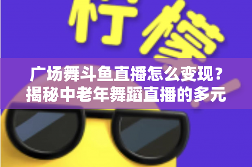 广场舞斗鱼直播怎么变现？揭秘中老年舞蹈直播的多元盈利全攻略