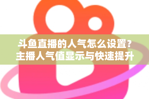 斗鱼直播的人气怎么设置？主播人气值显示与快速提升的完整攻略