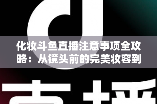 化妆斗鱼直播注意事项全攻略：从镜头前的完美妆容到开播细节一站式指南