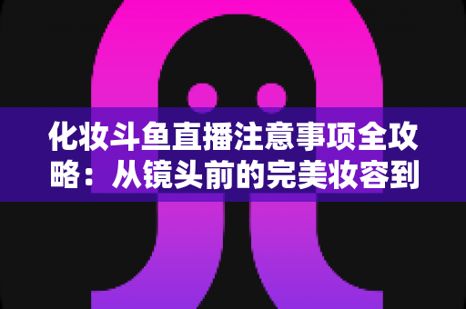 化妆斗鱼直播注意事项全攻略：从镜头前的完美妆容到开播细节一站式指南