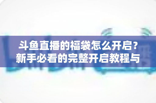 斗鱼直播的福袋怎么开启?新手必看的完整开启教程与实用技巧指南 斗鱼直播的福袋怎么开启?新手必看的完整开启教程与实用技巧指南