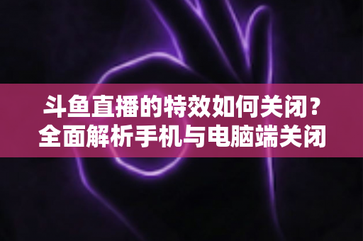 斗鱼直播的特效如何关闭？全面解析手机与电脑端关闭特效的实用技巧，让观看体验更清爽流畅