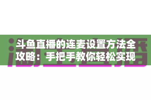 斗鱼直播的连麦设置方法全攻略:手把手教你轻松实现高清互动连麦直播 斗鱼直播的连麦设置方法全攻略:手把手教你轻松实现高清互动连麦直播