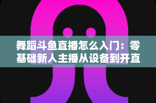 舞蹈斗鱼直播怎么入门：零基础新人主播从设备到开直播的完整实战攻略