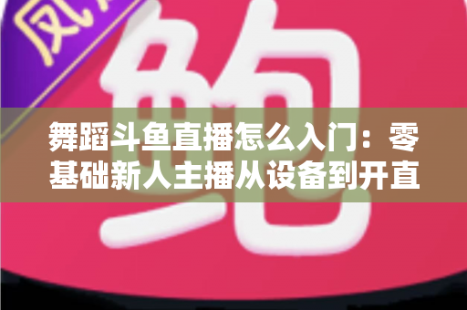 舞蹈斗鱼直播怎么入门：零基础新人主播从设备到开直播的完整实战攻略