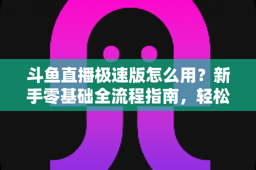 斗鱼直播极速版怎么用？新手零基础全流程指南，轻松畅享流畅直播体验