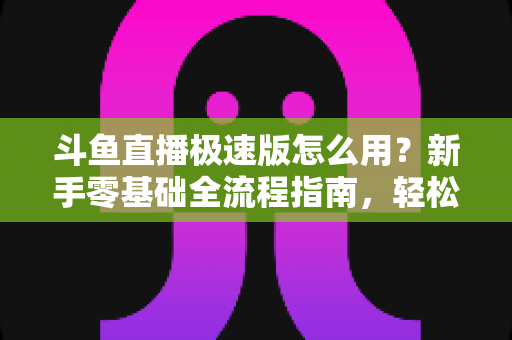 斗鱼直播极速版怎么用？新手零基础全流程指南，轻松畅享流畅直播体验
