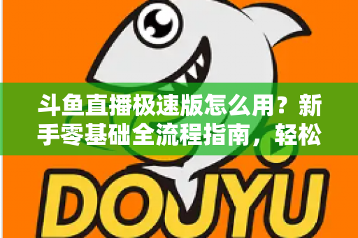 斗鱼直播极速版怎么用？新手零基础全流程指南，轻松畅享流畅直播体验