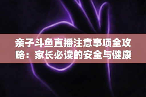 亲子斗鱼直播注意事项全攻略:家长必读的安全与健康直播指南 亲子斗鱼直播注意事项全攻略:家长必读的安全与健康直播指南