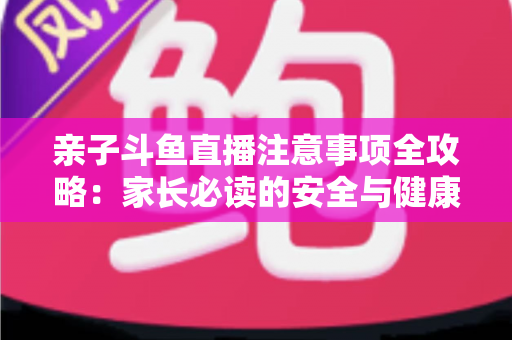 亲子斗鱼直播注意事项全攻略:家长必读的安全与健康直播指南 亲子斗鱼直播注意事项全攻略:家长必读的安全与健康直播指南