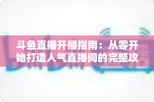 斗鱼直播开播指南:从零开始打造人气直播间的完整攻略 斗鱼直播开播指南:从零开始打造人气直播间的完整攻略