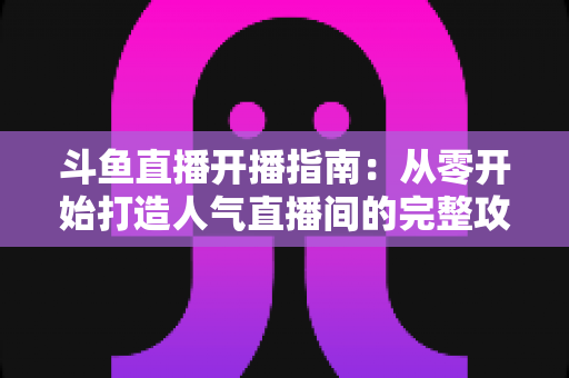斗鱼直播开播指南:从零开始打造人气直播间的完整攻略 斗鱼直播开播指南:从零开始打造人气直播间的完整攻略