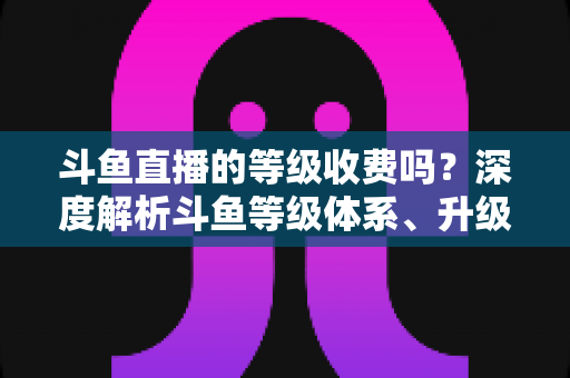 斗鱼直播的等级收费吗？深度解析斗鱼等级体系、升级方式与消费指南