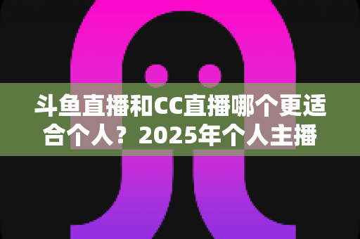 斗鱼直播和CC直播哪个更适合个人？2025年个人主播平台选择全攻略与深度对比分析