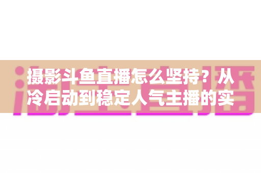 摄影斗鱼直播怎么坚持？从冷启动到稳定人气主播的实战指南