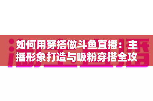 如何用穿搭做斗鱼直播：主播形象打造与吸粉穿搭全攻略