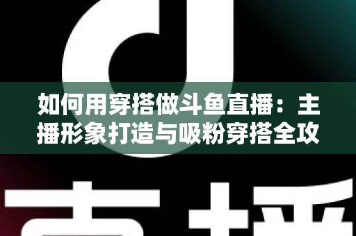 如何用穿搭做斗鱼直播：主播形象打造与吸粉穿搭全攻略