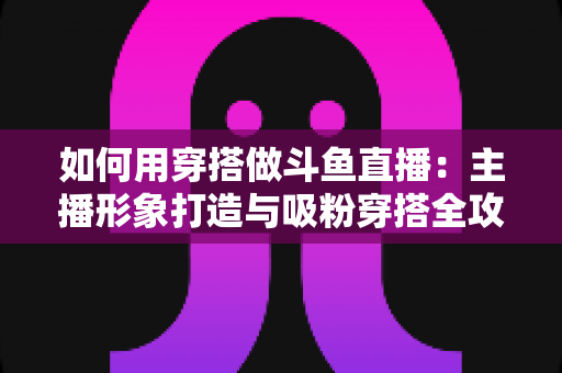 如何用穿搭做斗鱼直播：主播形象打造与吸粉穿搭全攻略