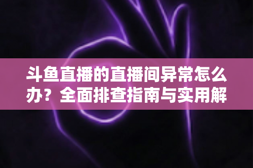 斗鱼直播的直播间异常怎么办?全面排查指南与实用解决方案一站式解读 斗鱼直播的直播间异常怎么办?全面排查指南与实用解决方案一站式解读