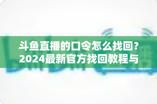斗鱼直播的口令怎么找回?2024最新官方找回教程与账号安全防护全指南 斗鱼直播的口令怎么找回?2024最新官方找回教程与账号安全防护全指南