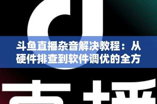 斗鱼直播杂音解决教程:从硬件排查到软件调优的全方位降噪指南 斗鱼直播杂音解决教程:从硬件排查到软件调优的全方位降噪指南