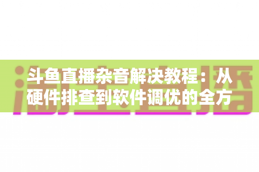 斗鱼直播杂音解决教程:从硬件排查到软件调优的全方位降噪指南 斗鱼直播杂音解决教程:从硬件排查到软件调优的全方位降噪指南