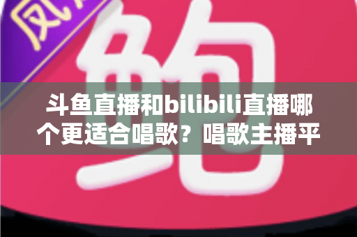 斗鱼直播和bilibili直播哪个更适合唱歌？唱歌主播平台选择深度指南