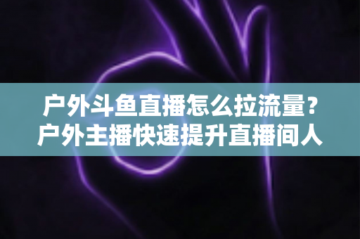 户外斗鱼直播怎么拉流量?户外主播快速提升直播间人气的实战指南 户外斗鱼直播怎么拉流量?户外主播快速提升直播间人气的实战指南