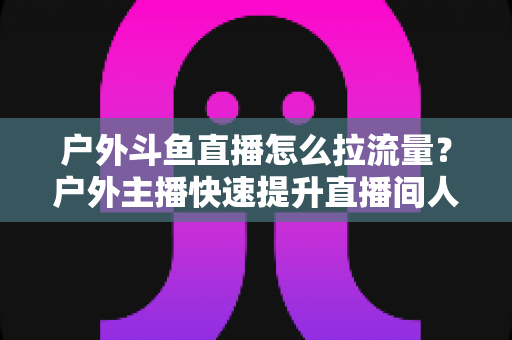 户外斗鱼直播怎么拉流量?户外主播快速提升直播间人气的实战指南 户外斗鱼直播怎么拉流量?户外主播快速提升直播间人气的实战指南