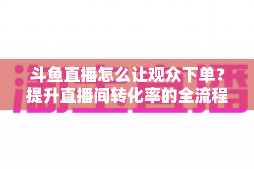 斗鱼直播怎么让观众下单?提升直播间转化率的全流程实战指南 斗鱼直播怎么让观众下单?提升直播间转化率的全流程实战指南