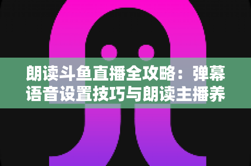 朗读斗鱼直播全攻略:弹幕语音设置技巧与朗读主播养成一站式指南 朗读斗鱼直播全攻略:弹幕语音设置技巧与朗读主播养成一站式指南