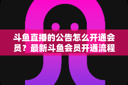 斗鱼直播的公告怎么开通会员?最新斗鱼会员开通流程、权益与注意事项全解析 斗鱼直播的公告怎么开通会员?最新斗鱼会员开通流程、权益与注意事项全解析