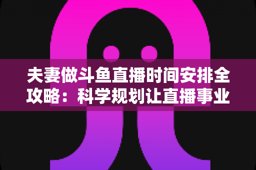 夫妻做斗鱼直播时间安排全攻略：科学规划让直播事业与婚姻生活双赢