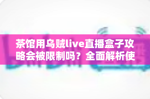 茶馆用乌贼live直播盒子攻略会被限制吗?全面解析使用规则、限制原因与合规经营指南 茶馆用乌贼live直播盒子攻略会被限制吗?全面解析使用规则、限制原因与合规经营指南