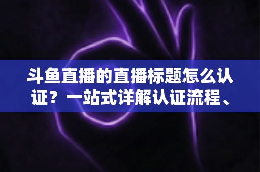 斗鱼直播的直播标题怎么认证?一站式详解认证流程、申请条件与标题优化技巧 斗鱼直播的直播标题怎么认证?一站式详解认证流程、申请条件与标题优化技巧