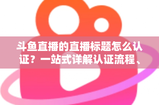 斗鱼直播的直播标题怎么认证?一站式详解认证流程、申请条件与标题优化技巧 斗鱼直播的直播标题怎么认证?一站式详解认证流程、申请条件与标题优化技巧