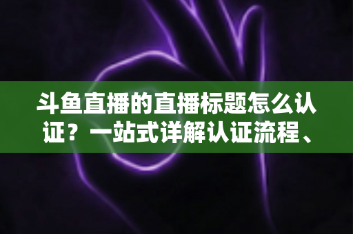 斗鱼直播的直播标题怎么认证？一站式详解认证流程、申请条件与标题优化技巧