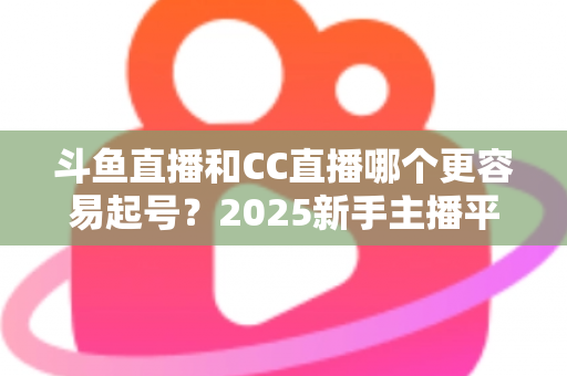 斗鱼直播和CC直播哪个更容易起号?2025新手主播平台选择深度解析与实战指南 斗鱼直播和CC直播哪个更容易起号?2025新手主播平台选择深度解析与实战指南